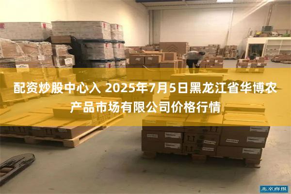 配资炒股中心入 2025年7月5日黑龙江省华博农产品市场有限公司价格行情