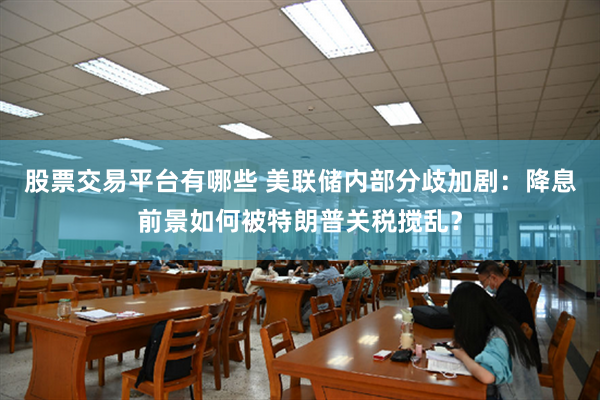 股票交易平台有哪些 美联储内部分歧加剧：降息前景如何被特朗普关税搅乱？