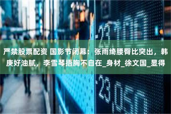 严禁股票配资 国影节闭幕：张雨绮腰臀比突出，韩庚好油腻，李雪琴捂胸不自在_身材_徐文国_显得