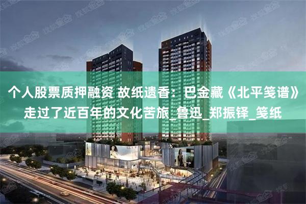个人股票质押融资 故纸遗香：巴金藏《北平笺谱》走过了近百年的文化苦旅_鲁迅_郑振铎_笺纸