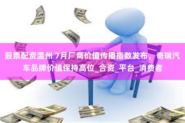 股票配资温州 7月厂商价值传播指数发布，奇瑞汽车品牌价值保持高位_合资_平台_消费者