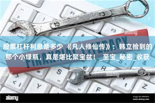 股票杠杆利息是多少 《凡人修仙传》：韩立捡到的那个小绿瓶，真是堪比聚宝盆！_至宝_秘密_收获