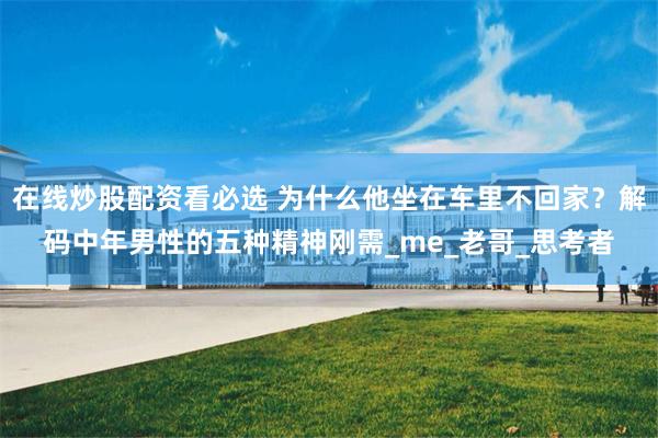 在线炒股配资看必选 为什么他坐在车里不回家？解码中年男性的五种精神刚需_me_老哥_思考者