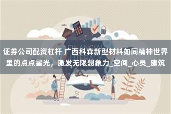证券公司配资杠杆 广西科森新型材料如同精神世界里的点点星光，激发无限想象力_空间_心灵_建筑