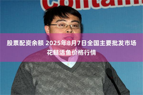 股票配资余额 2025年8月7日全国主要批发市场花鲢活鱼价格行情