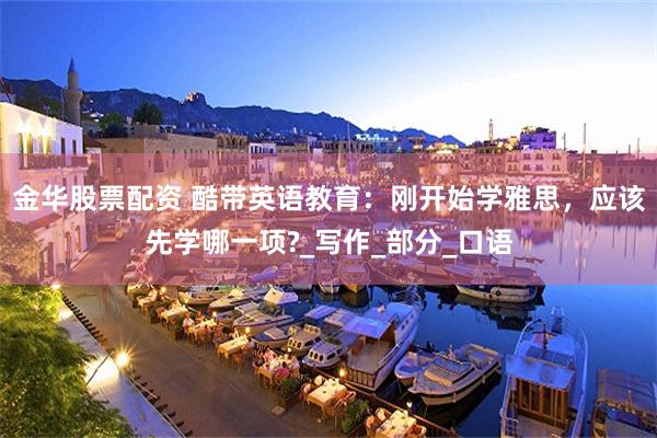金华股票配资 酷带英语教育：刚开始学雅思，应该先学哪一项?_写作_部分_口语