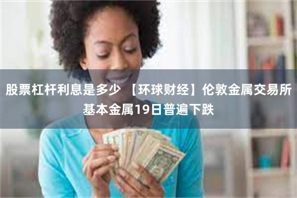 股票杠杆利息是多少 【环球财经】伦敦金属交易所基本金属19日普遍下跌