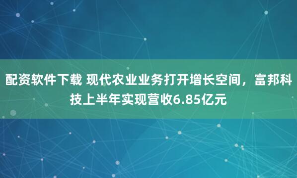 配资软件下载 现代农业业务打开增长空间，富邦科技上半年实现营收6.85亿元