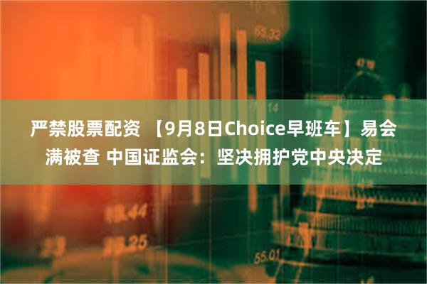 严禁股票配资 【9月8日Choice早班车】易会满被查 中国证监会：坚决拥护党中央决定