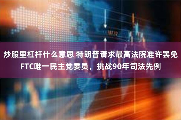 炒股里杠杆什么意思 特朗普请求最高法院准许罢免FTC唯一民主党委员，挑战90年司法先例