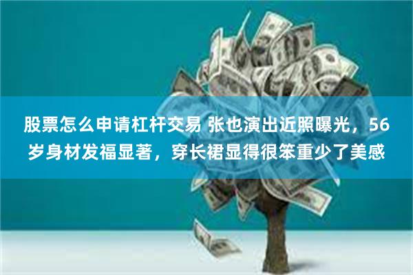 股票怎么申请杠杆交易 张也演出近照曝光，56岁身材发福显著，穿长裙显得很笨重少了美感