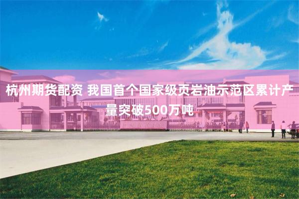 杭州期货配资 我国首个国家级页岩油示范区累计产量突破500万吨