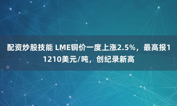 配资炒股技能 LME铜价一度上涨2.5%，最高报11210美元/吨，创纪录新高