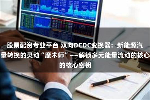 股票配资专业平台 双向DCDC变换器:新能源汽车能量转换的灵动“魔术师”——解锁多元能量流动的核心密钥