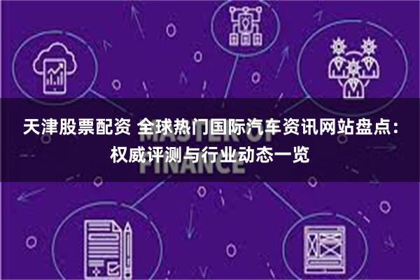 天津股票配资 全球热门国际汽车资讯网站盘点:权威评测与行业动态一览