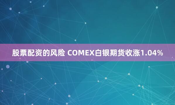 股票配资的风险 COMEX白银期货收涨1.04%