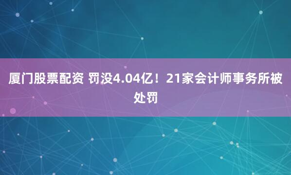 厦门股票配资 罚没4.04亿!21家会计师事务所被处罚