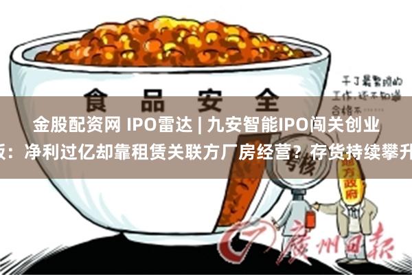 金股配资网 IPO雷达 | 九安智能IPO闯关创业板：净利过亿却靠租赁关联方厂房经营？存货持续攀升！