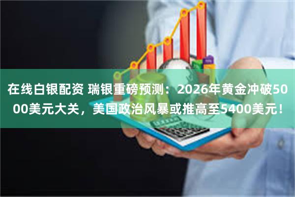 在线白银配资 瑞银重磅预测：2026年黄金冲破5000美元大关，美国政治风暴或推高至5400美元！